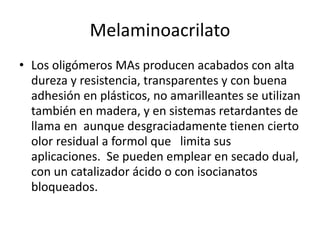 Melaminoacrilato
• Los oligómeros MAs producen acabados con alta
dureza y resistencia, transparentes y con buena
adhesión en plásticos, no amarilleantes se utilizan
también en madera, y en sistemas retardantes de
llama en aunque desgraciadamente tienen cierto
olor residual a formol que limita sus
aplicaciones. Se pueden emplear en secado dual,
con un catalizador ácido o con isocianatos
bloqueados.
 