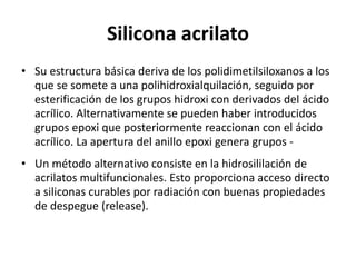 Silicona acrilato
• Su estructura básica deriva de los polidimetilsiloxanos a los
que se somete a una polihidroxialquilación, seguido por
esterificación de los grupos hidroxi con derivados del ácido
acrílico. Alternativamente se pueden haber introducidos
grupos epoxi que posteriormente reaccionan con el ácido
acrílico. La apertura del anillo epoxi genera grupos -
• Un método alternativo consiste en la hidrosililación de
acrilatos multifuncionales. Esto proporciona acceso directo
a siliconas curables por radiación con buenas propiedades
de despegue (release).
 