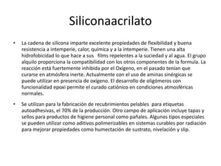 Siliconaacrilato
• La cadena de silicona imparte excelente propiedades de flexibilidad y buena
resistencia a intemperie, calor, química y a la intemperie. Tienen una alta
hidrofobicidad lo que hace a sus films repelentes a la suciedad y al agua. El grupo
alquilo proporciona la compatibilidad con los otros componentes de la formula. La
reacción está fuertemente inhibida por el Oxígeno, en el pasado tenían que
curarse en atmósfera inerte. Actualmente con el uso de aminas sinérgicas se
puede utilizar en presencia de oxígeno. El desarrollo de oligómeros con
funcionalidad epoxi permite el curado catiónico en condiciones atmosféricas
normales.
• Se utilizan para la fabricación de recubrimientos pelables para etiquetas
autoadhesivas, el 70% de la producción. Otro campo de aplicación incluye tapas y
sellos para productos de higiene personal como pañales. Algunos tipos especiales
se pueden utilizar como aditivos polimerizables en sistemas curables por radiación
para mejorar propiedades como humectación de sustrato, nivelación y slip.
 