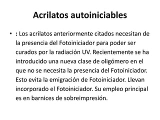 Acrilatos autoiniciables
• : Los acrilatos anteriormente citados necesitan de
la presencia del Fotoiniciador para poder ser
curados por la radiación UV. Recientemente se ha
introducido una nueva clase de oligómero en el
que no se necesita la presencia del Fotoiniciador.
Esto evita la emigración de Fotoiniciador. Llevan
incorporado el Fotoiniciador. Su empleo principal
es en barnices de sobreimpresión.
 