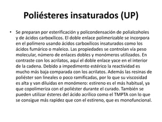 Poliésteres insaturados (UP)
• Se preparan por esterificación y policondensación de polialcoholes
y de ácidos carboxílicos. El doble enlace polimerizable se incorpora
en el polímero usando ácidos carboxílicos insaturados como los
ácidos fumárico o maleico. Las propiedades se controlan vía peso
molecular, número de enlaces dobles y monómeros utilizados. En
contraste con los acrilatos, aquí el doble enlace yace en el interior
de la cadena. Debido a impedimento estérico la reactividad es
mucho más baja comparada con los acrilatos. Además las resinas de
poliéster son lineales o poco ramificadas, por lo que su viscosidad
es alta y van diluidas en monómero: estireno es el más habitual, ya
que copolimeriza con el poliéster durante el curado. También se
pueden utilizar ésteres del ácido acrílico como el TMPTA con lo que
se consigue más rapidez que con el estireno, que es monofuncional.
 