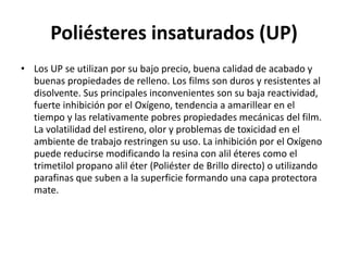 Poliésteres insaturados (UP)
• Los UP se utilizan por su bajo precio, buena calidad de acabado y
buenas propiedades de relleno. Los films son duros y resistentes al
disolvente. Sus principales inconvenientes son su baja reactividad,
fuerte inhibición por el Oxígeno, tendencia a amarillear en el
tiempo y las relativamente pobres propiedades mecánicas del film.
La volatilidad del estireno, olor y problemas de toxicidad en el
ambiente de trabajo restringen su uso. La inhibición por el Oxígeno
puede reducirse modificando la resina con alil éteres como el
trimetilol propano alil éter (Poliéster de Brillo directo) o utilizando
parafinas que suben a la superficie formando una capa protectora
mate.
 