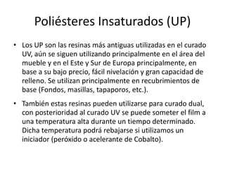 Poliésteres Insaturados (UP)
• Los UP son las resinas más antiguas utilizadas en el curado
UV, aún se siguen utilizando principalmente en el área del
mueble y en el Este y Sur de Europa principalmente, en
base a su bajo precio, fácil nivelación y gran capacidad de
relleno. Se utilizan principalmente en recubrimientos de
base (Fondos, masillas, tapaporos, etc.).
• También estas resinas pueden utilizarse para curado dual,
con posterioridad al curado UV se puede someter el film a
una temperatura alta durante un tiempo determinado.
Dicha temperatura podrá rebajarse si utilizamos un
iniciador (peróxido o acelerante de Cobalto).
 
