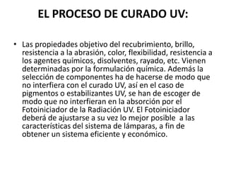 EL PROCESO DE CURADO UV:
• Las propiedades objetivo del recubrimiento, brillo,
resistencia a la abrasión, color, flexibilidad, resistencia a
los agentes químicos, disolventes, rayado, etc. Vienen
determinadas por la formulación química. Además la
selección de componentes ha de hacerse de modo que
no interfiera con el curado UV, así en el caso de
pigmentos o estabilizantes UV, se han de escoger de
modo que no interfieran en la absorción por el
Fotoiniciador de la Radiación UV. El Fotoiniciador
deberá de ajustarse a su vez lo mejor posible a las
características del sistema de lámparas, a fin de
obtener un sistema eficiente y económico.
 