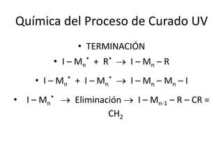 Química del Proceso de Curado UV
• TERMINACIÓN
• I – Mn
* + R*  I – Mn – R
• I – Mn
* + I – Mn
*  I – Mn – Mn – I
• I – Mn
*  Eliminación  I – Mn-1 – R – CR =
CH2
 