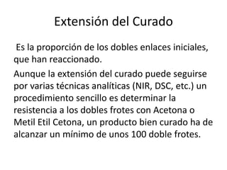 Extensión del Curado
Es la proporción de los dobles enlaces iniciales,
que han reaccionado.
Aunque la extensión del curado puede seguirse
por varias técnicas analíticas (NIR, DSC, etc.) un
procedimiento sencillo es determinar la
resistencia a los dobles frotes con Acetona o
Metil Etil Cetona, un producto bien curado ha de
alcanzar un mínimo de unos 100 doble frotes.
 