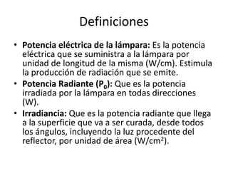 Definiciones
• Potencia eléctrica de la lámpara: Es la potencia
eléctrica que se suministra a la lámpara por
unidad de longitud de la misma (W/cm). Estimula
la producción de radiación que se emite.
• Potencia Radiante (P0): Que es la potencia
irradiada por la lámpara en todas direcciones
(W).
• Irradiancia: Que es la potencia radiante que llega
a la superficie que va a ser curada, desde todos
los ángulos, incluyendo la luz procedente del
reflector, por unidad de área (W/cm2).
 