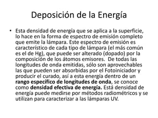 Deposición de la Energía
• Esta densidad de energía que se aplica a la superficie,
lo hace en la forma de espectro de emisión completo
que emite la lámpara. Este espectro de emisión es
característico de cada tipo de lámpara (el más común
es el de Hg), que puede ser alterado (dopado) por la
composición de los átomos emisores. De todas las
longitudes de onda emitidas, sólo son aprovechables
las que pueden ser absorbidas por el Fotoiniciador y
producir el curado, así a esta energía dentro de un
rango específico de longitudes de onda, se conoce
como densidad efectiva de energía. Está densidad de
energía puede medirse por métodos radiométricos y se
utilizan para caracterizar a las lámparas UV.
 