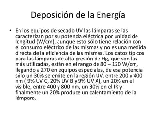 Deposición de la Energía
• En los equipos de secado UV las lámparas se las
caracterizan por su potencia eléctrica por unidad de
longitud (W/cm), aunque esto sólo tiene relación con
el consumo eléctrico de las mismas y no es una medida
directa de la eficiencia de las mismas. Los datos típicos
para las lámparas de alta presión de Hg, que son las
más utilizadas, están en el rango de 80 – 120 W/cm,
llegando a 270 en equipos especiales, de esa potencia
sólo un 30% se emite en la región UV, entre 200 y 400
nm ( 9% UV C, 20% UV B y 9% UV A), un 20% en el
visible, entre 400 y 800 nm, un 30% en el IR y
finalmente un 20% produce un calentamiento de la
lámpara.
 