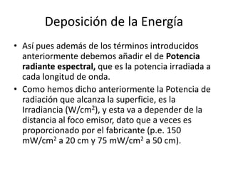 Deposición de la Energía
• Así pues además de los términos introducidos
anteriormente debemos añadir el de Potencia
radiante espectral, que es la potencia irradiada a
cada longitud de onda.
• Como hemos dicho anteriormente la Potencia de
radiación que alcanza la superficie, es la
Irradiancia (W/cm2), y esta va a depender de la
distancia al foco emisor, dato que a veces es
proporcionado por el fabricante (p.e. 150
mW/cm2 a 20 cm y 75 mW/cm2 a 50 cm).
 