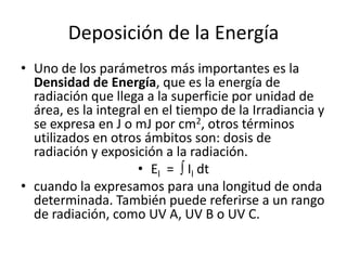Deposición de la Energía
• Uno de los parámetros más importantes es la
Densidad de Energía, que es la energía de
radiación que llega a la superficie por unidad de
área, es la integral en el tiempo de la Irradiancia y
se expresa en J o mJ por cm2, otros términos
utilizados en otros ámbitos son: dosis de
radiación y exposición a la radiación.
• El =  Il dt
• cuando la expresamos para una longitud de onda
determinada. También puede referirse a un rango
de radiación, como UV A, UV B o UV C.
 