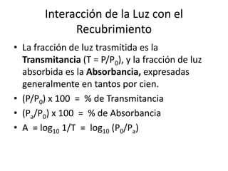 Interacción de la Luz con el
Recubrimiento
• La fracción de luz trasmitida es la
Transmitancia (T = P/P0), y la fracción de luz
absorbida es la Absorbancia, expresadas
generalmente en tantos por cien.
• (P/P0) x 100 = % de Transmitancia
• (Pa/P0) x 100 = % de Absorbancia
• A = log10 1/T = log10 (P0/Pa)
 