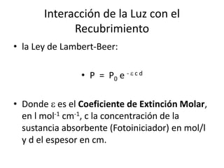 Interacción de la Luz con el
Recubrimiento
• la Ley de Lambert-Beer:
• P = P0 e - e c d
• Donde e es el Coeficiente de Extinción Molar,
en l mol-1 cm-1, c la concentración de la
sustancia absorbente (Fotoiniciador) en mol/l
y d el espesor en cm.
 