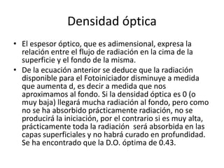 Densidad óptica
• El espesor óptico, que es adimensional, expresa la
relación entre el flujo de radiación en la cima de la
superficie y el fondo de la misma.
• De la ecuación anterior se deduce que la radiación
disponible para el Fotoiniciador disminuye a medida
que aumenta d, es decir a medida que nos
aproximamos al fondo. Si la densidad óptica es 0 (o
muy baja) llegará mucha radiación al fondo, pero como
no se ha absorbido prácticamente radiación, no se
producirá la iniciación, por el contrario si es muy alta,
prácticamente toda la radiación será absorbida en las
capas superficiales y no habrá curado en profundidad.
Se ha encontrado que la D.O. óptima de 0.43.
 