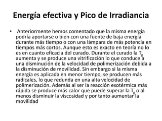 Energía efectiva y Pico de Irradiancia
• Anteriormente hemos comentado que la misma energía
podría aportarse o bien con una fuente de baja energía
durante más tiempo o con una lámpara de más potencia en
tiempos más cortos. Aunque esto es exacto en teoría no lo
es en cuanto eficacia del curado. Durante el curado la Tg
aumenta y se produce una vitrificación lo que conduce a
una disminución de la velocidad de polimerización debida a
la disminución de movilidad. Sin embargo si la misma
energía es aplicada en menor tiempo, se producen más
radicales, lo que redunda en una alta velocidad de
polimerización. Además al ser la reacción exotérmica más
rápida se produce más calor que puede superar la Tg o al
menos disminuir la viscosidad y por tanto aumentar la
movilidad
 