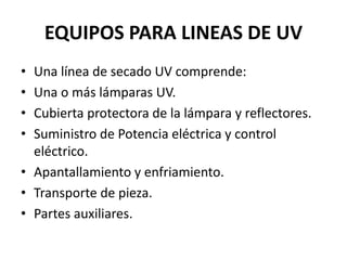 EQUIPOS PARA LINEAS DE UV
• Una línea de secado UV comprende:
• Una o más lámparas UV.
• Cubierta protectora de la lámpara y reflectores.
• Suministro de Potencia eléctrica y control
eléctrico.
• Apantallamiento y enfriamiento.
• Transporte de pieza.
• Partes auxiliares.
 