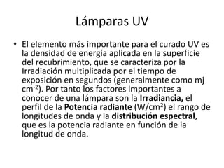 Lámparas UV
• El elemento más importante para el curado UV es
la densidad de energía aplicada en la superficie
del recubrimiento, que se caracteriza por la
Irradiación multiplicada por el tiempo de
exposición en segundos (generalmente como mj
cm-2). Por tanto los factores importantes a
conocer de una lámpara son la Irradiancia, el
perfil de la Potencia radiante (W/cm2) el rango de
longitudes de onda y la distribución espectral,
que es la potencia radiante en función de la
longitud de onda.
 