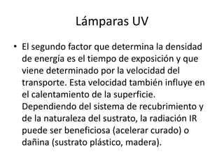 Lámparas UV
• El segundo factor que determina la densidad
de energía es el tiempo de exposición y que
viene determinado por la velocidad del
transporte. Esta velocidad también influye en
el calentamiento de la superficie.
Dependiendo del sistema de recubrimiento y
de la naturaleza del sustrato, la radiación IR
puede ser beneficiosa (acelerar curado) o
dañina (sustrato plástico, madera).
 