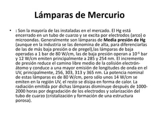 Lámparas de Mercurio
• : Son la mayoría de las instaladas en el mercado. El Hg está
encerrado en un tubo de cuarzo y se excita por electrodos (arco) o
microondas. Generalmente son lámparas de Media presión de Hg
(aunque en la industria se las denomina de alta, para diferenciarlas
de las de más baja presión o de pregel),las lámparas de baja
operadas a 1 bar de 80 W/cm, las de baja presión operan a 10-6 bar
y 12 W/cm emiten principalmente a 285 y 254 nm. El incremento
de presión reduce el camino libre medio de la colisión electrón-
átomo y conduce a una mayor emisión de longitudes de onda en el
UV, principalmente, 256, 303, 313 y 365 nm. La potencia nominal
de estas lámparas es de 80 W/cm, pero sólo unos 14 W/cm se
emiten en la región UV, el resto se disipa en forma de calor. La
radiación emitida por dichas lámparas disminuye después de 1000-
2000 horas por degradación de los electrodos y solarización del
tubo de cuarzo (cristalización y formación de una estructura
porosa).
 
