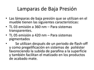 Lamparas de Baja Presión
• Las lámparas de baja presión que se utilizan en el
mueble tienen las siguientes características:
• TL 03 emisión a 360 nm – Para sistemas
transparentes.
• TL 05 emisión a 420 nm – Para sistemas
pigmentados
• Se utilizan después de un periodo de flash-off
y como pregelificación en sistemas de poliéster
favoreciendo la subida de parafina a la superficie
y también facilitan el matizado en los productos
de acabado mate.
 