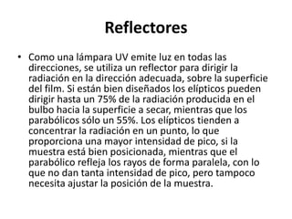 Reflectores
• Como una lámpara UV emite luz en todas las
direcciones, se utiliza un reflector para dirigir la
radiación en la dirección adecuada, sobre la superficie
del film. Si están bien diseñados los elípticos pueden
dirigir hasta un 75% de la radiación producida en el
bulbo hacia la superficie a secar, mientras que los
parabólicos sólo un 55%. Los elípticos tienden a
concentrar la radiación en un punto, lo que
proporciona una mayor intensidad de pico, si la
muestra está bien posicionada, mientras que el
parabólico refleja los rayos de forma paralela, con lo
que no dan tanta intensidad de pico, pero tampoco
necesita ajustar la posición de la muestra.
 