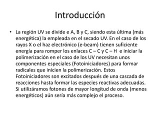 Introducción
• La región UV se divide e A, B y C, siendo esta última (más
energética) la empleada en el secado UV. En el caso de los
rayos X o el haz electrónico (e-beam) tienen suficiente
energía para romper los enlaces C – C y C – H e iniciar la
polimerización en el caso de los UV necesitan unos
componentes especiales (Fotoiniciadores) para formar
radicales que inicien la polimerización. Estos
Fotoiniciadores son excitados después de una cascada de
reacciones hasta formar las especies reactivas adecuadas.
Si utilizáramos fotones de mayor longitud de onda (menos
energéticos) aún sería más complejo el proceso.
 