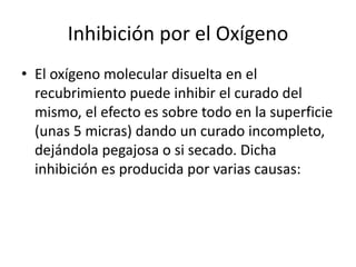 Inhibición por el Oxígeno
• El oxígeno molecular disuelta en el
recubrimiento puede inhibir el curado del
mismo, el efecto es sobre todo en la superficie
(unas 5 micras) dando un curado incompleto,
dejándola pegajosa o si secado. Dicha
inhibición es producida por varias causas:
 
