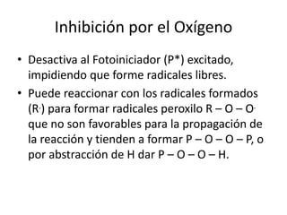 Inhibición por el Oxígeno
• Desactiva al Fotoiniciador (P*) excitado,
impidiendo que forme radicales libres.
• Puede reaccionar con los radicales formados
(R.) para formar radicales peroxilo R – O – O.
que no son favorables para la propagación de
la reacción y tienden a formar P – O – O – P, o
por abstracción de H dar P – O – O – H.
 