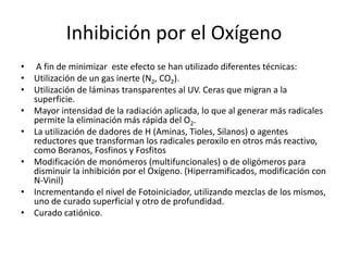 Inhibición por el Oxígeno
• A fin de minimizar este efecto se han utilizado diferentes técnicas:
• Utilización de un gas inerte (N2, CO2).
• Utilización de láminas transparentes al UV. Ceras que migran a la
superficie.
• Mayor intensidad de la radiación aplicada, lo que al generar más radicales
permite la eliminación más rápida del O2.
• La utilización de dadores de H (Aminas, Tioles, Silanos) o agentes
reductores que transforman los radicales peroxilo en otros más reactivo,
como Boranos, Fosfinos y Fosfitos
• Modificación de monómeros (multifuncionales) o de oligómeros para
disminuir la inhibición por el Oxígeno. (Hiperramificados, modificación con
N-Vinil)
• Incrementando el nivel de Fotoiniciador, utilizando mezclas de los mismos,
uno de curado superficial y otro de profundidad.
• Curado catiónico.
 
