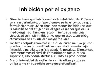 Inhibición por el oxígeno
• Otros factores que intervienen es la solubilidad del Oxígeno
en el recubrimiento, así por ejemplo se ha encontrado que
formulaciones de UV en agua, son menos inhibidas, ya que
la solubilidad del Oxígeno en el agua es menor que en un
medio orgánico. También recubrimientos de más baja
viscosidad son más inhibidos, ya que en esos casos el O2
atmosférico se difunde con mayor facilidad.
• Los films delgados son más difíciles de curar, un film grueso
puede curar en profundidad con una relativamente baja
intensidad pero la superficie quedaría pegajosa. Si entonces
incrementamos el nivel de Fotoiniciador para curar en
superficie, eso podría afectar al curado en profundidad.
• Mayor intensidad de radiación es más eficaz ya que se
utiliza tanto en superficie como en profundidad.
 