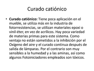 Curado catiónico
• Curado catiónico: Tiene poca aplicación en el
mueble, se utiliza más en la industria de
fotorresistencias, se utilizan materiales epoxi o
vinil-éter, en vez de acrílicos. Hay poca variedad
de materias primas para este sistema. Como
ventaja no están sometidos a la inhibición por el
Oxígeno del aire y el curado continua después de
salida de lámparas. Por el contrario son muy
sensibles a la humedad y a las aminas, así como
algunos Fotoiniciadores empleados son tóxicos.
 