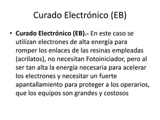Curado Electrónico (EB)
• Curado Electrónico (EB).- En este caso se
utilizan electrones de alta energía para
romper los enlaces de las resinas empleadas
(acrilatos), no necesitan Fotoiniciador, pero al
ser tan alta la energía necesaria para acelerar
los electrones y necesitar un fuerte
apantallamiento para proteger a los operarios,
que los equipos son grandes y costosos
 