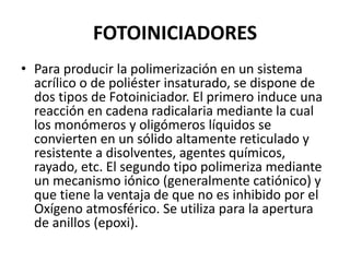 FOTOINICIADORES
• Para producir la polimerización en un sistema
acrílico o de poliéster insaturado, se dispone de
dos tipos de Fotoiniciador. El primero induce una
reacción en cadena radicalaria mediante la cual
los monómeros y oligómeros líquidos se
convierten en un sólido altamente reticulado y
resistente a disolventes, agentes químicos,
rayado, etc. El segundo tipo polimeriza mediante
un mecanismo iónico (generalmente catiónico) y
que tiene la ventaja de que no es inhibido por el
Oxígeno atmosférico. Se utiliza para la apertura
de anillos (epoxi).
 