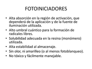 FOTOINICIADORES
• Alta absorción en la región de activación, que
dependerá de la aplicación y de la fuente de
iluminación utilizada.
• Alto umbral cuántico para la formación de
radicales libres.
• Solubilidad adecuada en la resina (monómero)
utilizada.
• Alta estabilidad al almacenaje.
• Sin olor, ni amarilleo (o al menos fotoblanqueo).
• No tóxico y fácilmente manejable.
 