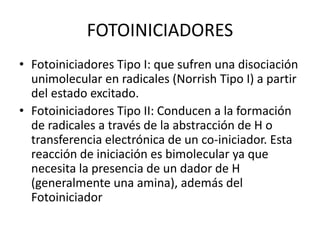 FOTOINICIADORES
• Fotoiniciadores Tipo I: que sufren una disociación
unimolecular en radicales (Norrish Tipo I) a partir
del estado excitado.
• Fotoiniciadores Tipo II: Conducen a la formación
de radicales a través de la abstracción de H o
transferencia electrónica de un co-iniciador. Esta
reacción de iniciación es bimolecular ya que
necesita la presencia de un dador de H
(generalmente una amina), además del
Fotoiniciador
 