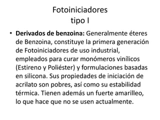 Fotoiniciadores
tipo I
• Derivados de benzoina: Generalmente éteres
de Benzoina, constituye la primera generación
de Fotoiniciadores de uso industrial,
empleados para curar monómeros vinílicos
(Estireno y Poliéster) y formulaciones basadas
en silicona. Sus propiedades de iniciación de
acrilato son pobres, así como su estabilidad
térmica. Tienen además un fuerte amarilleo,
lo que hace que no se usen actualmente.
 