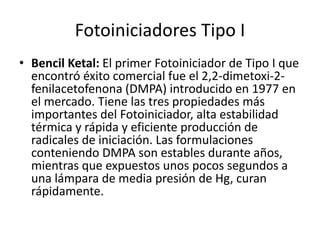 Fotoiniciadores Tipo I
• Bencil Ketal: El primer Fotoiniciador de Tipo I que
encontró éxito comercial fue el 2,2-dimetoxi-2-
fenilacetofenona (DMPA) introducido en 1977 en
el mercado. Tiene las tres propiedades más
importantes del Fotoiniciador, alta estabilidad
térmica y rápida y eficiente producción de
radicales de iniciación. Las formulaciones
conteniendo DMPA son estables durante años,
mientras que expuestos unos pocos segundos a
una lámpara de media presión de Hg, curan
rápidamente.
 