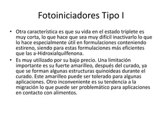 Fotoiniciadores Tipo I
• Otra característica es que su vida en el estado triplete es
muy corta, lo que hace que sea muy difícil inactivarlo lo que
lo hace especialmente útil en formulaciones conteniendo
estireno, siendo para estas formulaciones más eficientes
que las a-Hidroxialquilfenona.
• Es muy utilizado por su bajo precio. Una limitación
importante es su fuerte amarilleo, después del curado, ya
que se forman algunas estructuras quinoideas durante el
curado. Este amarilleo puede ser tolerado para algunas
aplicaciones. Otro inconveniente es su tendencia a la
migración lo que puede ser problemático para aplicaciones
en contacto con alimentos.
 