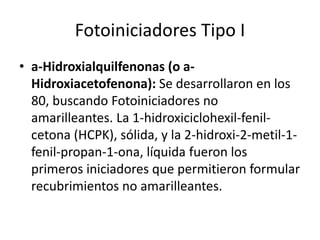 Fotoiniciadores Tipo I
• a-Hidroxialquilfenonas (o a-
Hidroxiacetofenona): Se desarrollaron en los
80, buscando Fotoiniciadores no
amarilleantes. La 1-hidroxiciclohexil-fenil-
cetona (HCPK), sólida, y la 2-hidroxi-2-metil-1-
fenil-propan-1-ona, líquida fueron los
primeros iniciadores que permitieron formular
recubrimientos no amarilleantes.
 