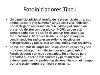 Fotoiniciadores Tipo I
• Un beneficio adicional resulta de la presencia de un grupo
amino terciario y es la menor sensibilidad a la inhibición
por el Oxígeno mejorando la reactividad y el curado en
presencia de aire comparado con HCPK; ya que está
comprobado que la adición de aminas terciarias a las
formulaciones UV reduce la inhibición por el oxígeno
convirtiendo los radicales peroxilo no reactivos en
hidroperóxidos y radicales a-aminoalquilos, más reactivos.
• Como las tintas de impresión se aplican en capa fina y son
muy afectadas por la inhibición por el oxígeno estos
Fotoiniciadores son muy adecuados. Sin embargo para
acabados que sean transparentes y permanezcan al
exterior, pueden dar problemas de amarilleo con el tiempo,
por la reacción entre la amina y el oxígeno.
 