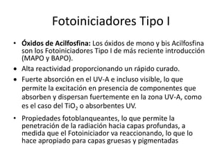 Fotoiniciadores Tipo I
• Óxidos de Acilfosfina: Los óxidos de mono y bis Acilfosfina
son los Fotoiniciadores Tipo I de más reciente introducción
(MAPO y BAPO).
 Alta reactividad proporcionando un rápido curado.
 Fuerte absorción en el UV-A e incluso visible, lo que
permite la excitación en presencia de componentes que
absorben y dispersan fuertemente en la zona UV-A, como
es el caso del TiO2 o absorbentes UV.
• Propiedades fotoblanqueantes, lo que permite la
penetración de la radiación hacia capas profundas, a
medida que el Fotoiniciador va reaccionando, lo que lo
hace apropiado para capas gruesas y pigmentadas
 