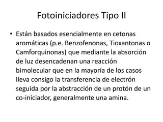 Fotoiniciadores Tipo II
• Están basados esencialmente en cetonas
aromáticas (p.e. Benzofenonas, Tioxantonas o
Camforquinonas) que mediante la absorción
de luz desencadenan una reacción
bimolecular que en la mayoría de los casos
lleva consigo la transferencia de electrón
seguida por la abstracción de un protón de un
co-iniciador, generalmente una amina.
 