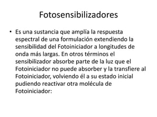Fotosensibilizadores
• Es una sustancia que amplía la respuesta
espectral de una formulación extendiendo la
sensibilidad del Fotoiniciador a longitudes de
onda más largas. En otros términos el
sensibilizador absorbe parte de la luz que el
Fotoiniciador no puede absorber y la transfiere al
Fotoiniciador, volviendo él a su estado inicial
pudiendo reactivar otra molécula de
Fotoiniciador:
 