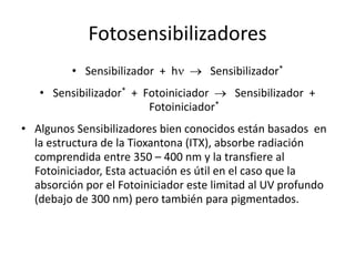 Fotosensibilizadores
• Sensibilizador + hn  Sensibilizador*
• Sensibilizador* + Fotoiniciador  Sensibilizador +
Fotoiniciador*
• Algunos Sensibilizadores bien conocidos están basados en
la estructura de la Tioxantona (ITX), absorbe radiación
comprendida entre 350 – 400 nm y la transfiere al
Fotoiniciador, Esta actuación es útil en el caso que la
absorción por el Fotoiniciador este limitad al UV profundo
(debajo de 300 nm) pero también para pigmentados.
 