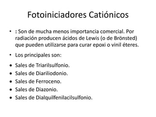 Fotoiniciadores Catiónicos
• : Son de mucha menos importancia comercial. Por
radiación producen ácidos de Lewis (o de Brönsted)
que pueden utilizarse para curar epoxi o vinil éteres.
• Los principales son:
 Sales de Triarilsulfonio.
 Sales de Diariliodonio.
 Sales de Ferroceno.
 Sales de Diazonio.
 Sales de Dialquilfenilacilsulfonio.
 