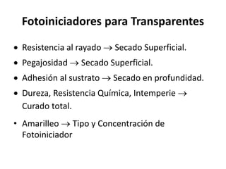 Fotoiniciadores para Transparentes
 Resistencia al rayado  Secado Superficial.
 Pegajosidad  Secado Superficial.
 Adhesión al sustrato  Secado en profundidad.
 Dureza, Resistencia Química, Intemperie 
Curado total.
• Amarilleo  Tipo y Concentración de
Fotoiniciador
 
