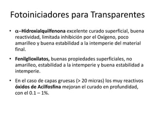 Fotoiniciadores para Transparentes
• a-Hidroxialquilfenona excelente curado superficial, buena
reactividad, limitada inhibición por el Oxígeno, poco
amarilleo y buena estabilidad a la intemperie del material
final.
• Fenilglioxilatos, buenas propiedades superficiales, no
amarilleo, estabilidad a la intemperie y buena estabilidad a
intemperie.
• En el caso de capas gruesas (> 20 micras) los muy reactivos
óxidos de Acilfosfina mejoran el curado en profundidad,
con el 0.1 – 1%.
 