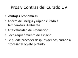 Pros y Contras del Curado UV
• Ventajas Económicas:
• Ahorro de Energía y rápido curado a
Temperatura Ambiente.
• Alta velocidad de Producción.
• Poco requerimiento de espacio.
• Se puede proceder después del pos-curado a
procesar el objeto pintado.
 
