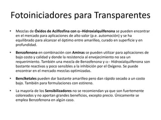 Fotoiniciadores para Transparentes
• Mezclas de Óxidos de Acilfosfina con a-Hidroxialquilfenona se pueden encontrar
en el mercado para aplicaciones de alto valor (p.e. automoción) y se ha
equilibrado para alcanzar el óptimo entre amarilleo, curado en superficie y en
profundidad.
• Benzofenona en combinación con Aminas se pueden utilizar para aplicaciones de
bajo costo y calidad y donde la resistencia al envejecimiento no sea un
requerimiento. También una mezcla de Benzofenona y a- Hidroxialquilfenona son
bastante reactivas y poco sensibles a la inhibición por el Oxígeno. Se puede
encontrar en el mercado mezclas optimizadas.
• Benclketales pueden dar bastante amarilleo pero dan rápido secado a un costo
bajo. También para formulaciones con estireno.
• La mayoría de los Sensibilizadores no se recomiendan ya que son fuertemente
coloreados y no aportan grandes beneficios, excepto precio. Únicamente se
emplea Benzofenona en algún caso.
 