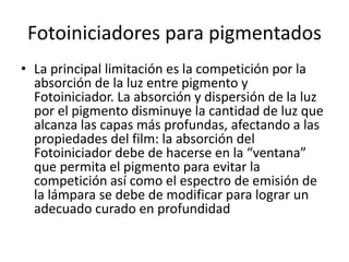 Fotoiniciadores para pigmentados
• La principal limitación es la competición por la
absorción de la luz entre pigmento y
Fotoiniciador. La absorción y dispersión de la luz
por el pigmento disminuye la cantidad de luz que
alcanza las capas más profundas, afectando a las
propiedades del film: la absorción del
Fotoiniciador debe de hacerse en la “ventana”
que permita el pigmento para evitar la
competición así como el espectro de emisión de
la lámpara se debe de modificar para lograr un
adecuado curado en profundidad
 